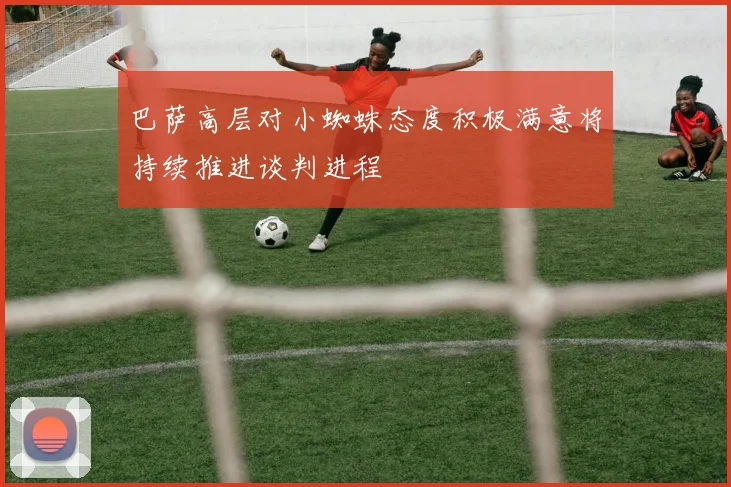 巴萨高层对小蜘蛛态度积极满意将持续推进谈判进程