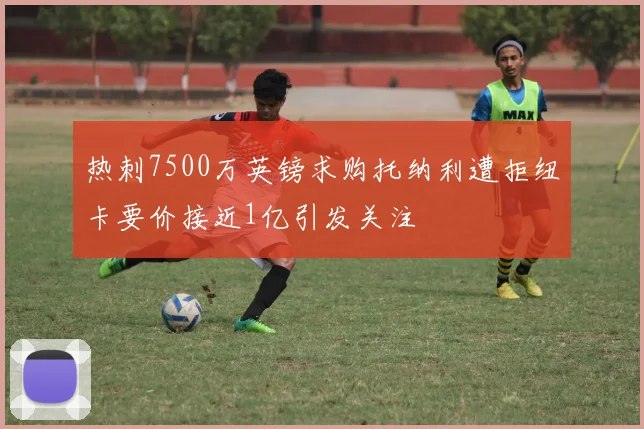 热刺7500万英镑求购托纳利遭拒纽卡要价接近1亿引发关注