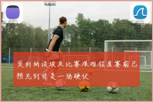 莫利纳谈埃及比赛艰难程度赛前已预见到将是一场硬仗