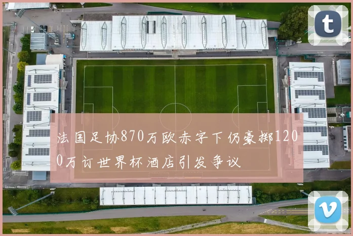 法国足协870万欧赤字下仍豪掷1200万订世界杯酒店引发争议