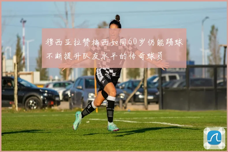 穆西亚拉赞梅西如同60岁仍能踢球不断提升队友水平的传奇球员