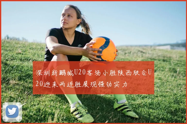 深圳新鹏城U20客场小胜陕西联合U20迎来两连胜展现强劲实力