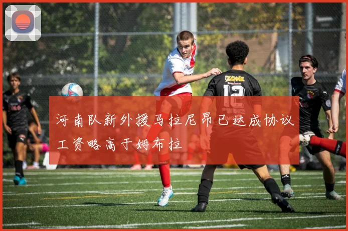 河南队新外援马拉尼昂已达成协议工资略高于姆布拉