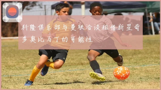 科隆俱乐部与曼联洽谈租借新星奇多奥比马丁的可能性