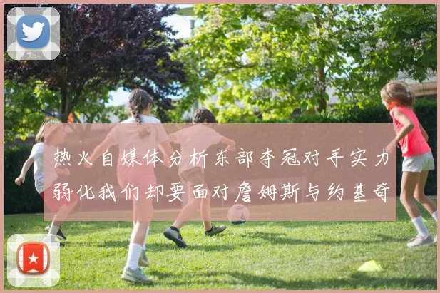 热火自媒体分析东部夺冠对手实力弱化我们却要面对詹姆斯与约基奇的挑战