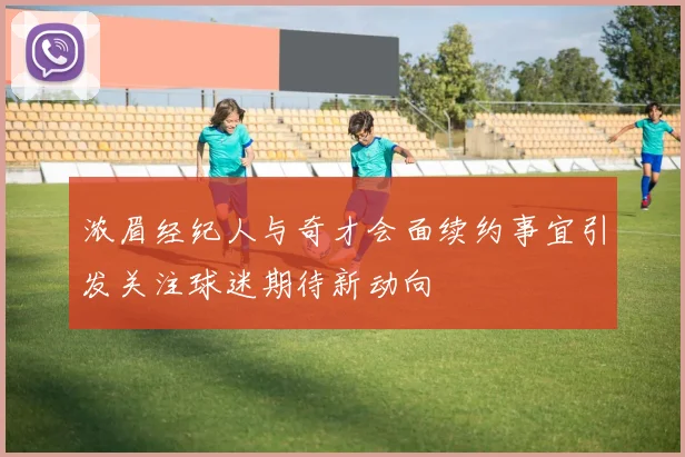浓眉经纪人与奇才会面续约事宜引发关注球迷期待新动向
